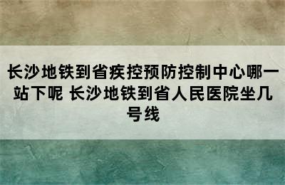 长沙地铁到省疾控预防控制中心哪一站下呢 长沙地铁到省人民医院坐几号线